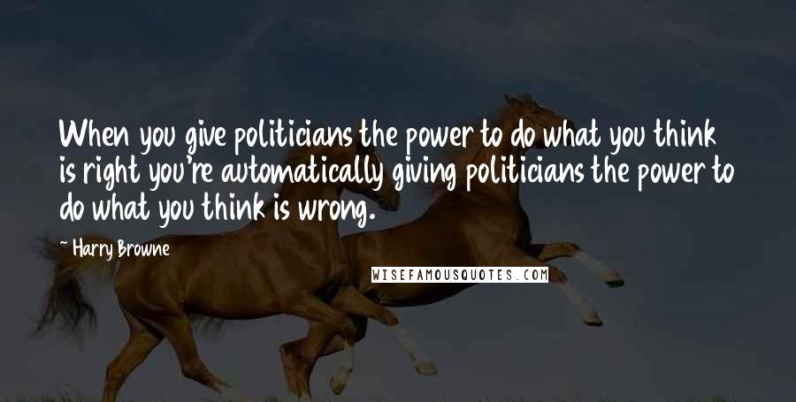 Harry Browne Quotes: When you give politicians the power to do what you think is right you're automatically giving politicians the power to do what you think is wrong.
