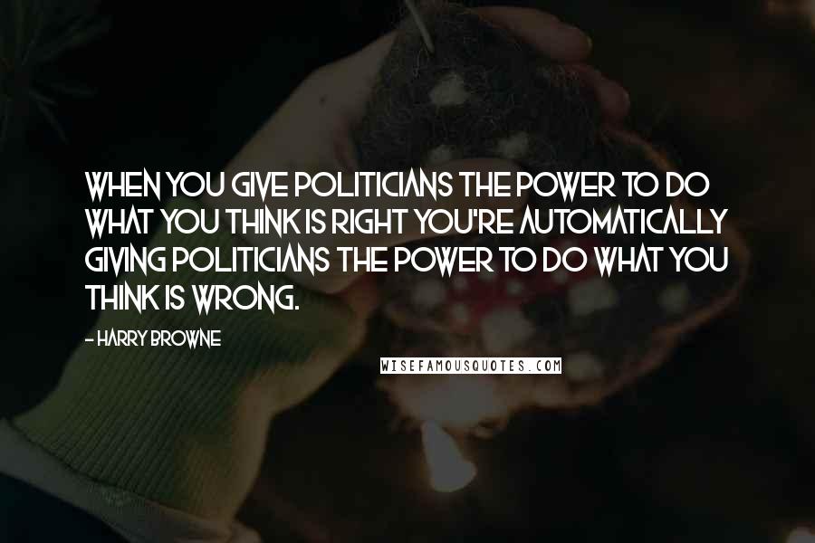 Harry Browne Quotes: When you give politicians the power to do what you think is right you're automatically giving politicians the power to do what you think is wrong.