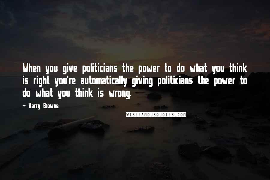 Harry Browne Quotes: When you give politicians the power to do what you think is right you're automatically giving politicians the power to do what you think is wrong.