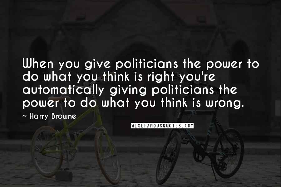 Harry Browne Quotes: When you give politicians the power to do what you think is right you're automatically giving politicians the power to do what you think is wrong.