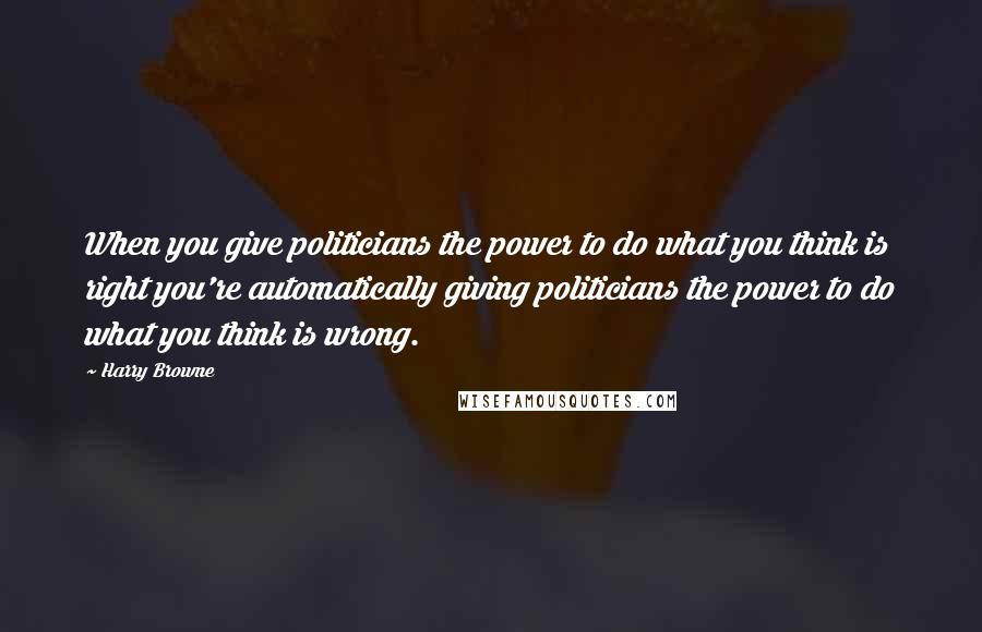 Harry Browne Quotes: When you give politicians the power to do what you think is right you're automatically giving politicians the power to do what you think is wrong.