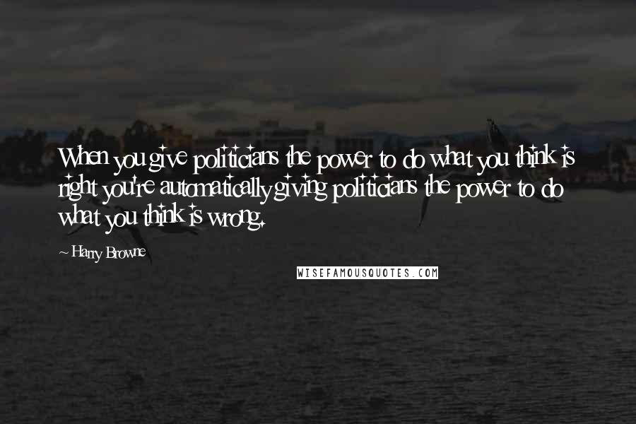 Harry Browne Quotes: When you give politicians the power to do what you think is right you're automatically giving politicians the power to do what you think is wrong.