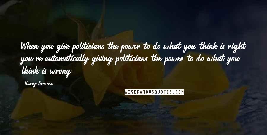 Harry Browne Quotes: When you give politicians the power to do what you think is right you're automatically giving politicians the power to do what you think is wrong.