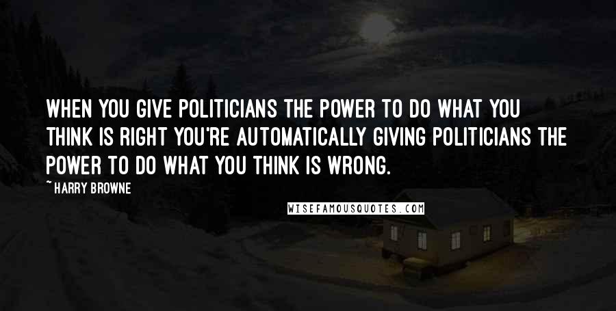 Harry Browne Quotes: When you give politicians the power to do what you think is right you're automatically giving politicians the power to do what you think is wrong.