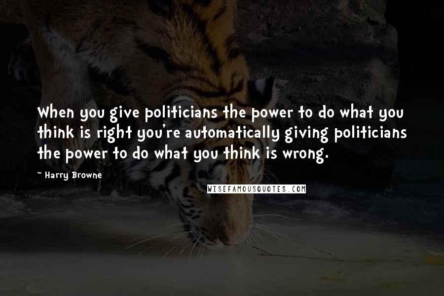 Harry Browne Quotes: When you give politicians the power to do what you think is right you're automatically giving politicians the power to do what you think is wrong.
