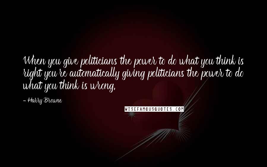 Harry Browne Quotes: When you give politicians the power to do what you think is right you're automatically giving politicians the power to do what you think is wrong.