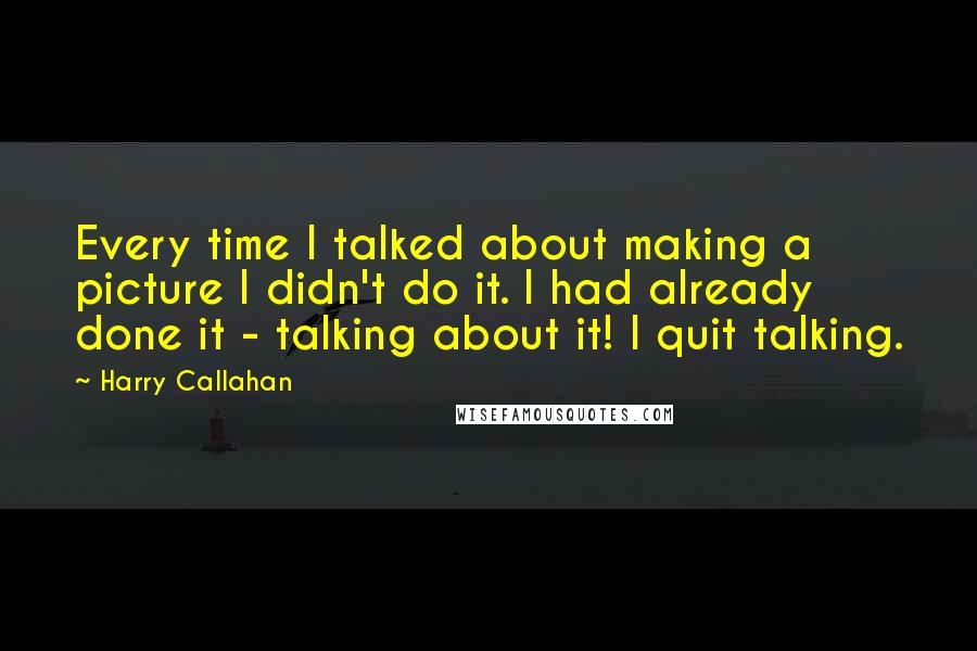 Harry Callahan Quotes: Every time I talked about making a picture I didn't do it. I had already done it - talking about it! I quit talking.