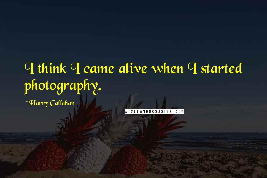 Harry Callahan Quotes: I think I came alive when I started photography.