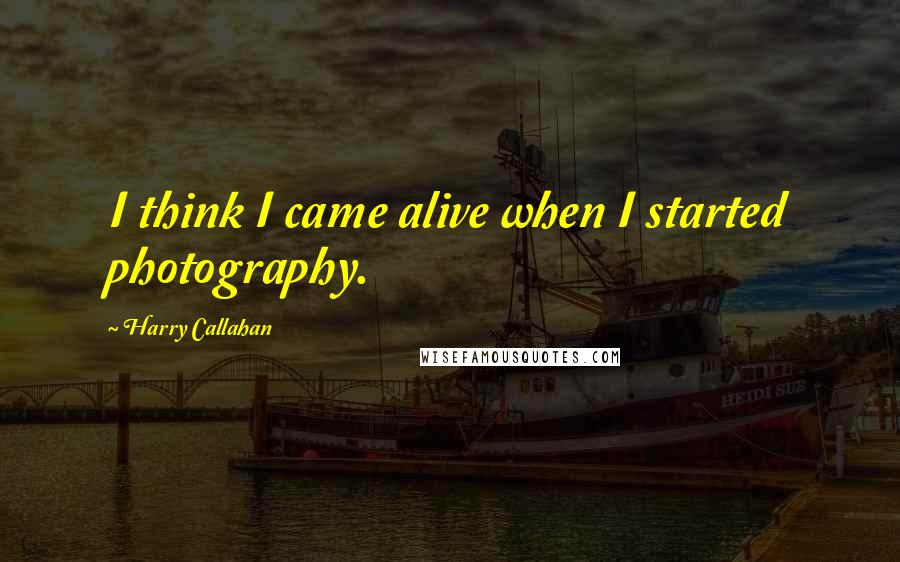 Harry Callahan Quotes: I think I came alive when I started photography.