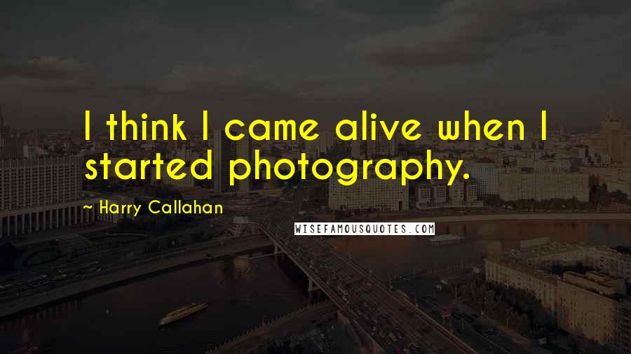 Harry Callahan Quotes: I think I came alive when I started photography.