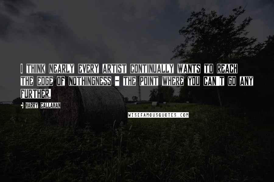 Harry Callahan Quotes: I think nearly every artist continually wants to reach the edge of nothingness - the point where you can't go any further.