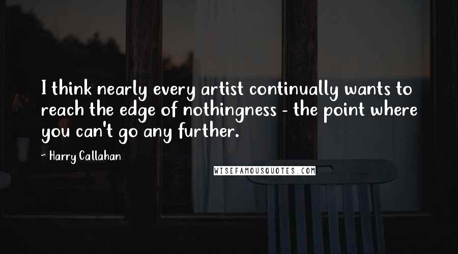 Harry Callahan Quotes: I think nearly every artist continually wants to reach the edge of nothingness - the point where you can't go any further.