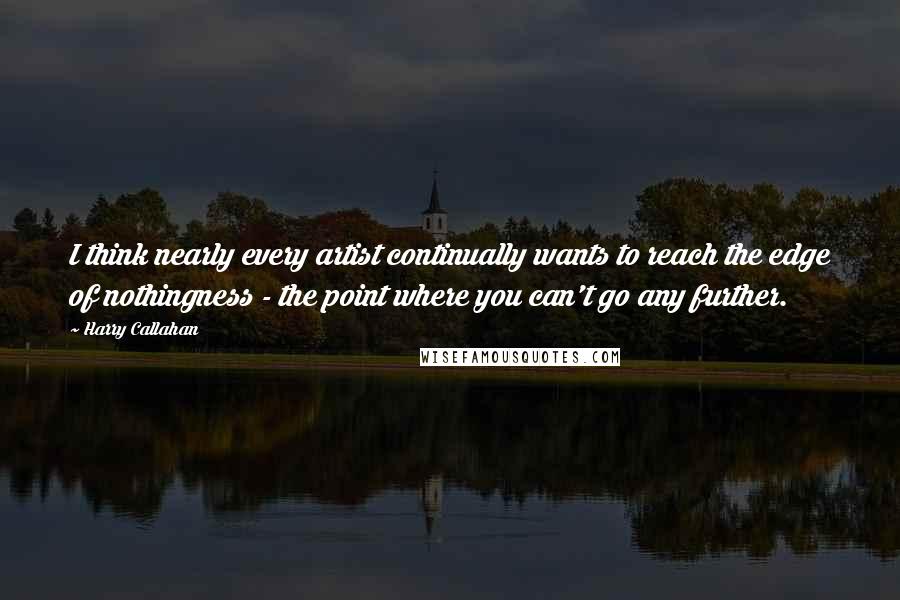 Harry Callahan Quotes: I think nearly every artist continually wants to reach the edge of nothingness - the point where you can't go any further.