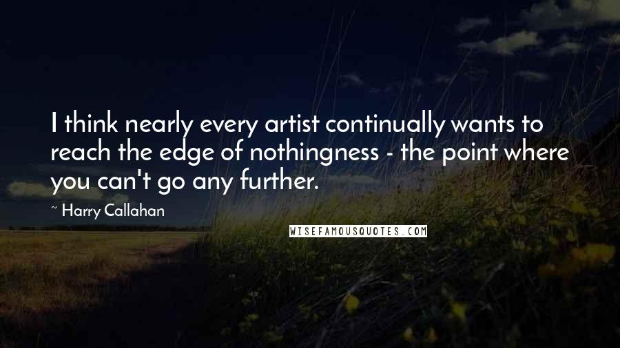 Harry Callahan Quotes: I think nearly every artist continually wants to reach the edge of nothingness - the point where you can't go any further.