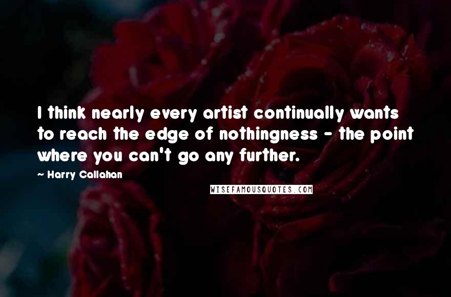 Harry Callahan Quotes: I think nearly every artist continually wants to reach the edge of nothingness - the point where you can't go any further.