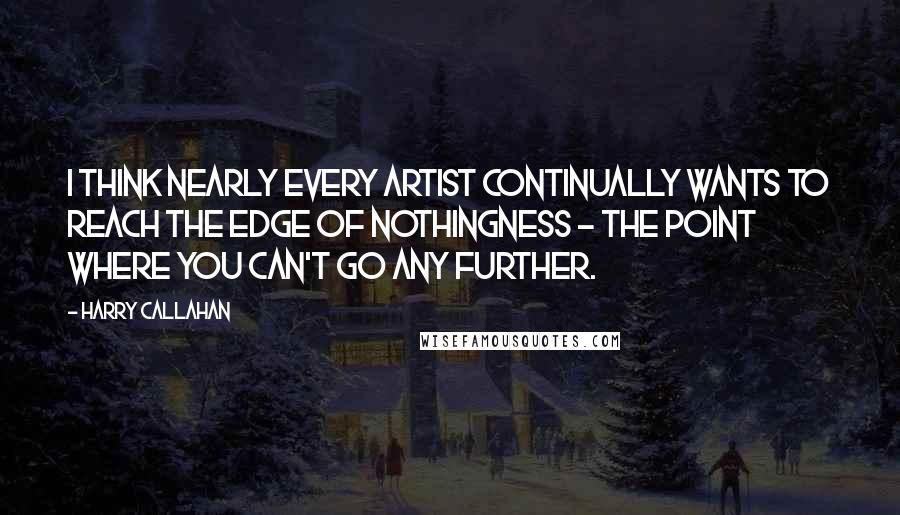 Harry Callahan Quotes: I think nearly every artist continually wants to reach the edge of nothingness - the point where you can't go any further.