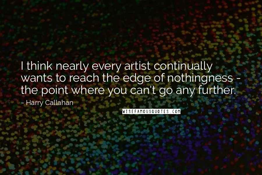 Harry Callahan Quotes: I think nearly every artist continually wants to reach the edge of nothingness - the point where you can't go any further.