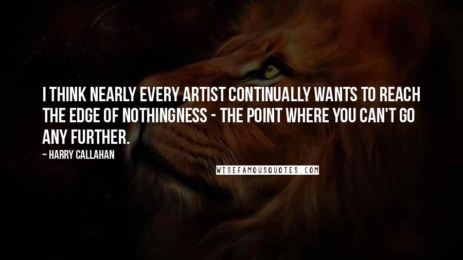 Harry Callahan Quotes: I think nearly every artist continually wants to reach the edge of nothingness - the point where you can't go any further.