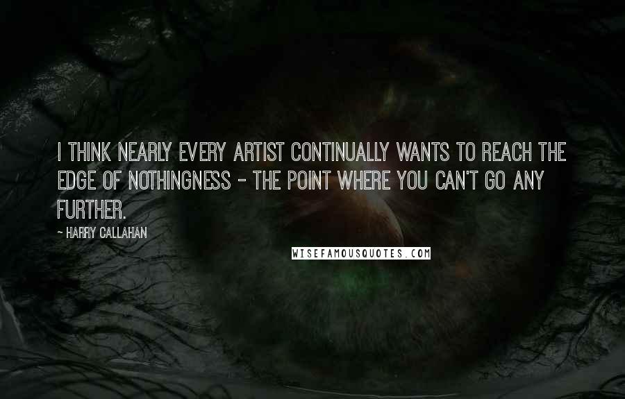 Harry Callahan Quotes: I think nearly every artist continually wants to reach the edge of nothingness - the point where you can't go any further.