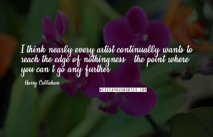 Harry Callahan Quotes: I think nearly every artist continually wants to reach the edge of nothingness - the point where you can't go any further.