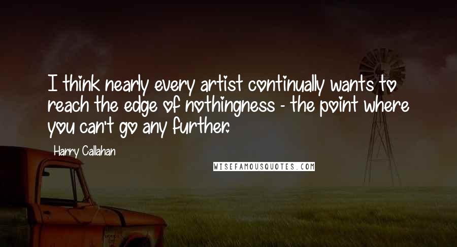 Harry Callahan Quotes: I think nearly every artist continually wants to reach the edge of nothingness - the point where you can't go any further.