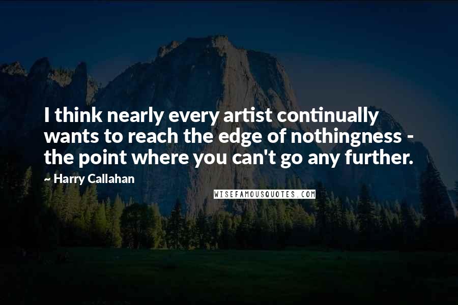 Harry Callahan Quotes: I think nearly every artist continually wants to reach the edge of nothingness - the point where you can't go any further.