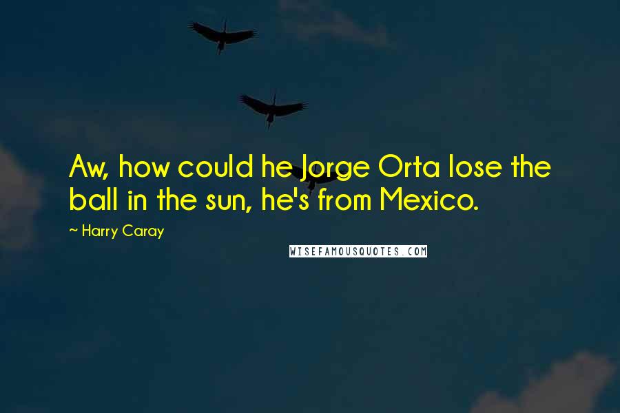 Harry Caray Quotes: Aw, how could he Jorge Orta lose the ball in the sun, he's from Mexico.