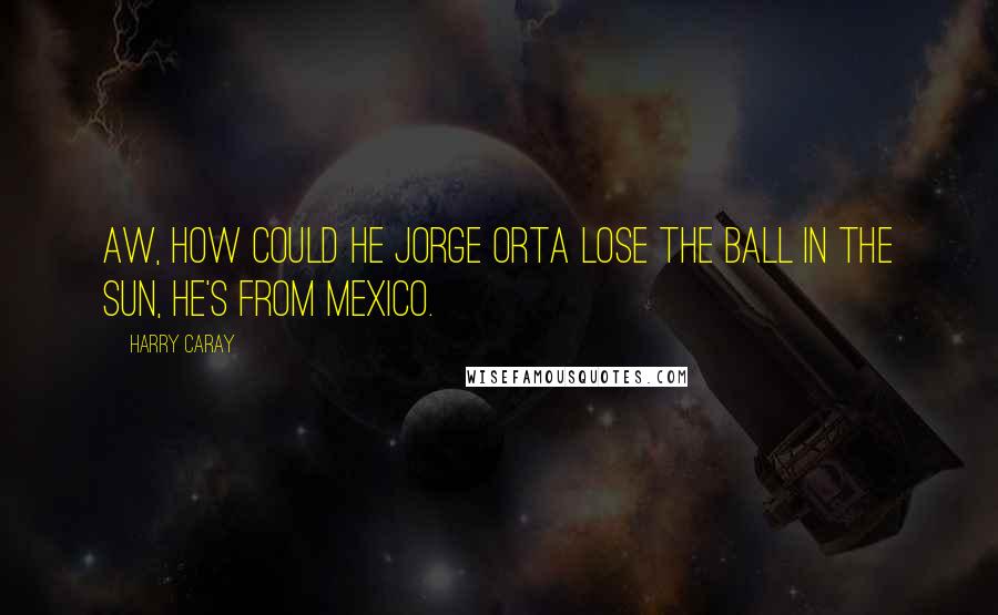 Harry Caray Quotes: Aw, how could he Jorge Orta lose the ball in the sun, he's from Mexico.
