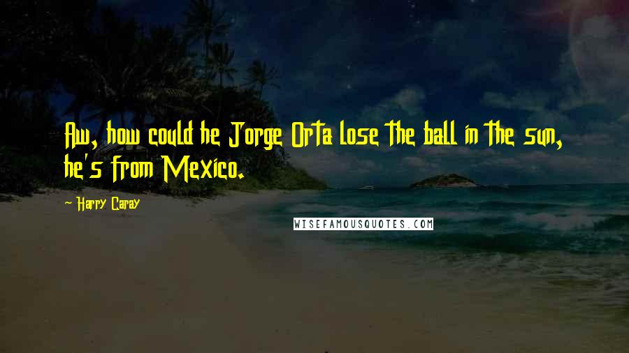 Harry Caray Quotes: Aw, how could he Jorge Orta lose the ball in the sun, he's from Mexico.