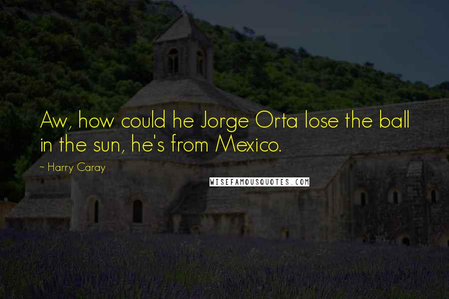 Harry Caray Quotes: Aw, how could he Jorge Orta lose the ball in the sun, he's from Mexico.