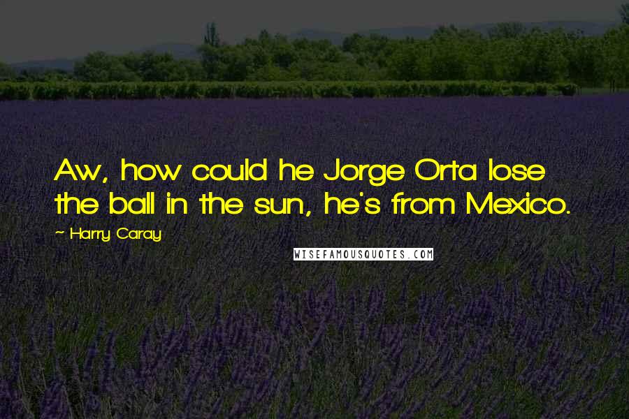 Harry Caray Quotes: Aw, how could he Jorge Orta lose the ball in the sun, he's from Mexico.