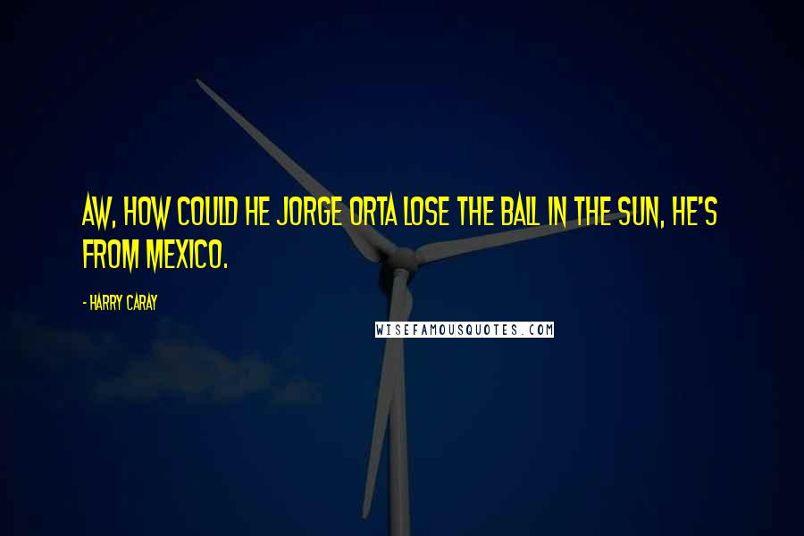 Harry Caray Quotes: Aw, how could he Jorge Orta lose the ball in the sun, he's from Mexico.