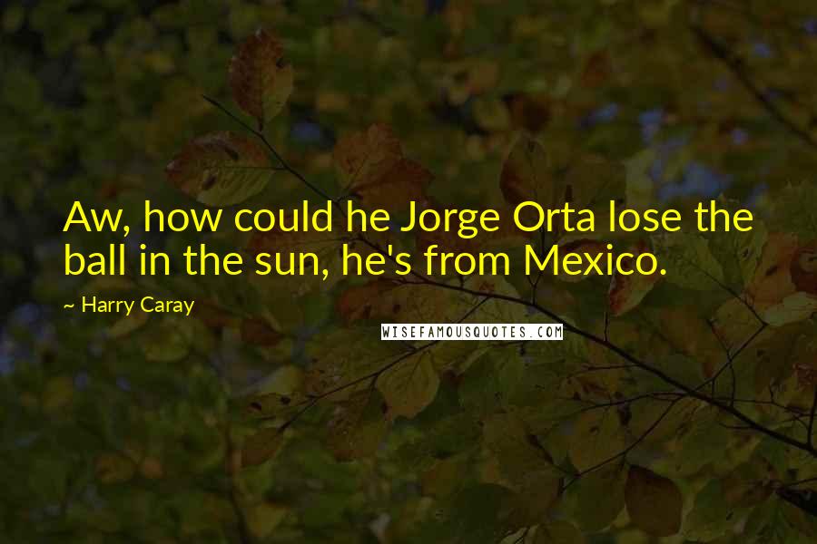 Harry Caray Quotes: Aw, how could he Jorge Orta lose the ball in the sun, he's from Mexico.