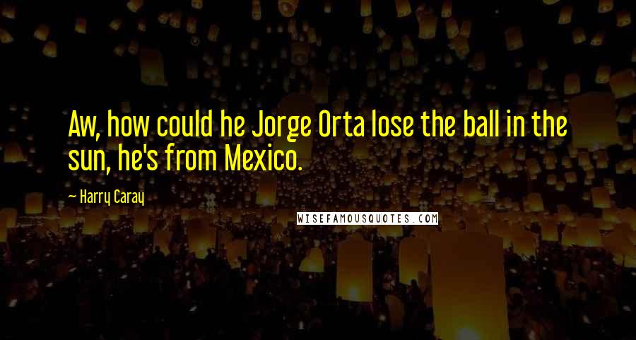 Harry Caray Quotes: Aw, how could he Jorge Orta lose the ball in the sun, he's from Mexico.