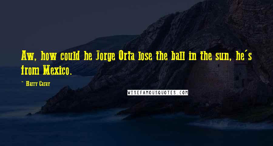 Harry Caray Quotes: Aw, how could he Jorge Orta lose the ball in the sun, he's from Mexico.