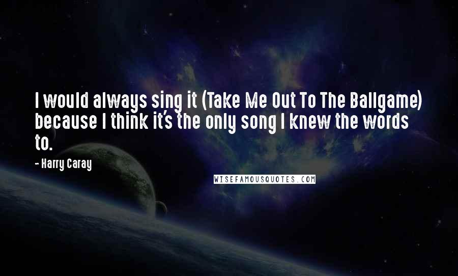 Harry Caray Quotes: I would always sing it (Take Me Out To The Ballgame) because I think it's the only song I knew the words to.