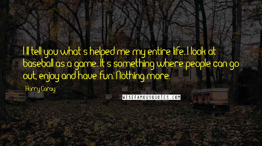 Harry Caray Quotes: I'll tell you what's helped me my entire life. I look at baseball as a game. It's something where people can go out, enjoy and have fun. Nothing more.