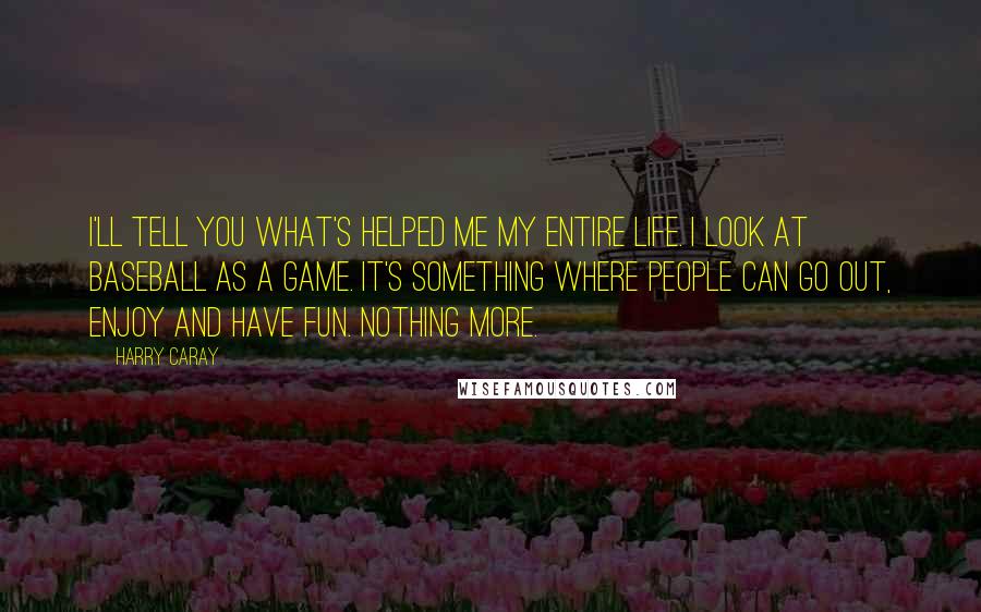 Harry Caray Quotes: I'll tell you what's helped me my entire life. I look at baseball as a game. It's something where people can go out, enjoy and have fun. Nothing more.