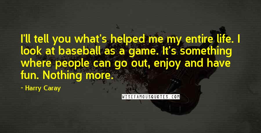 Harry Caray Quotes: I'll tell you what's helped me my entire life. I look at baseball as a game. It's something where people can go out, enjoy and have fun. Nothing more.