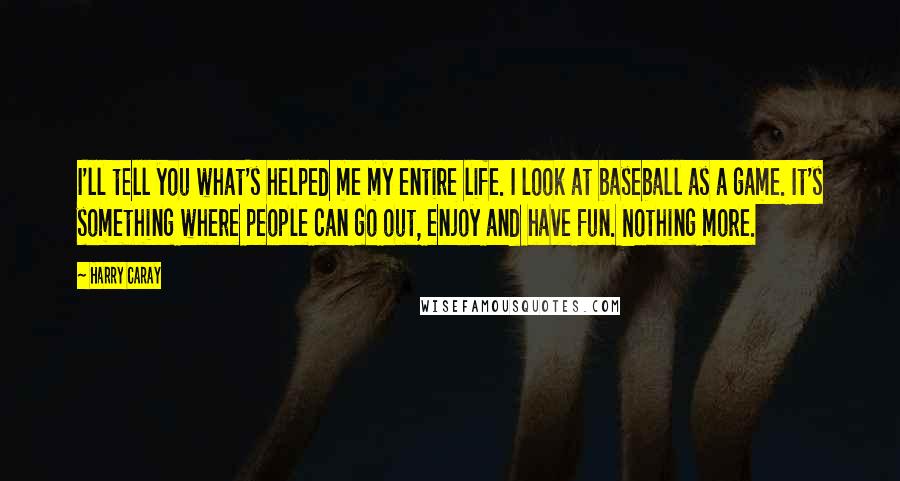 Harry Caray Quotes: I'll tell you what's helped me my entire life. I look at baseball as a game. It's something where people can go out, enjoy and have fun. Nothing more.
