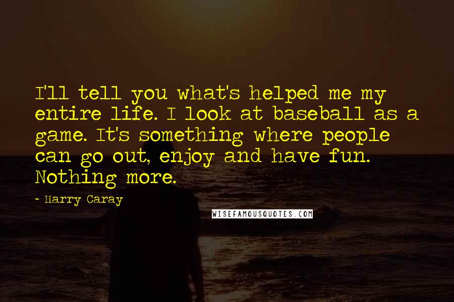 Harry Caray Quotes: I'll tell you what's helped me my entire life. I look at baseball as a game. It's something where people can go out, enjoy and have fun. Nothing more.