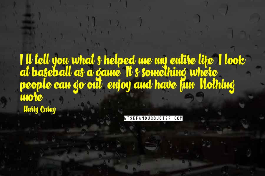 Harry Caray Quotes: I'll tell you what's helped me my entire life. I look at baseball as a game. It's something where people can go out, enjoy and have fun. Nothing more.