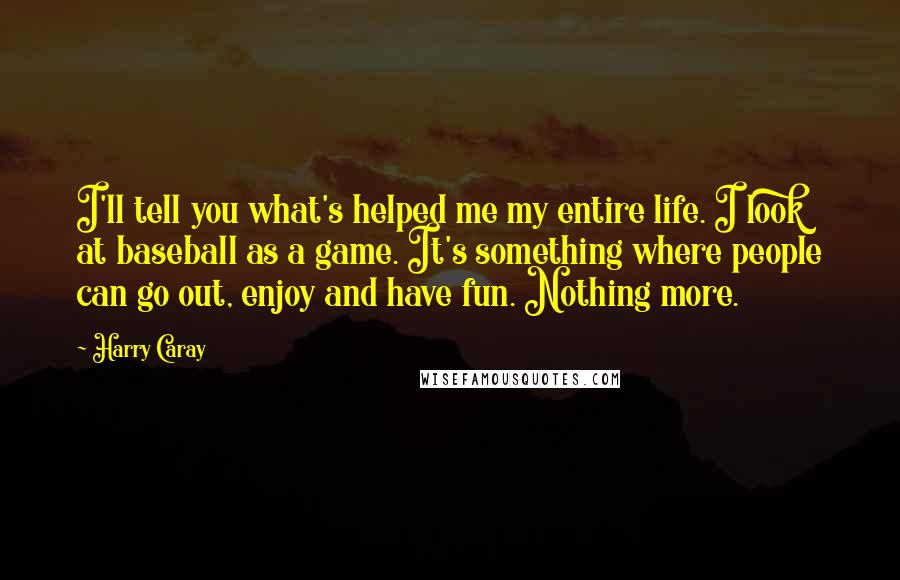 Harry Caray Quotes: I'll tell you what's helped me my entire life. I look at baseball as a game. It's something where people can go out, enjoy and have fun. Nothing more.