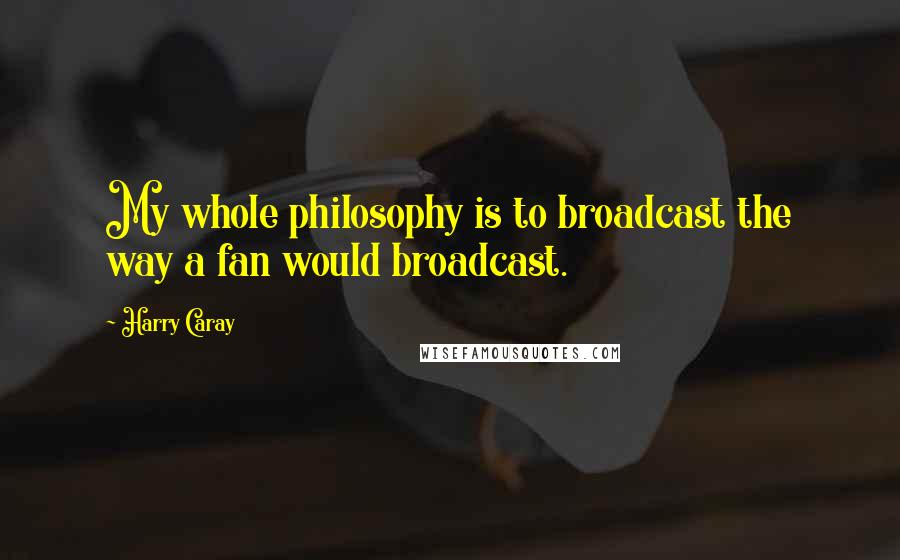 Harry Caray Quotes: My whole philosophy is to broadcast the way a fan would broadcast.