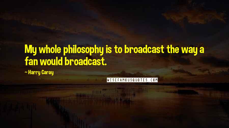 Harry Caray Quotes: My whole philosophy is to broadcast the way a fan would broadcast.