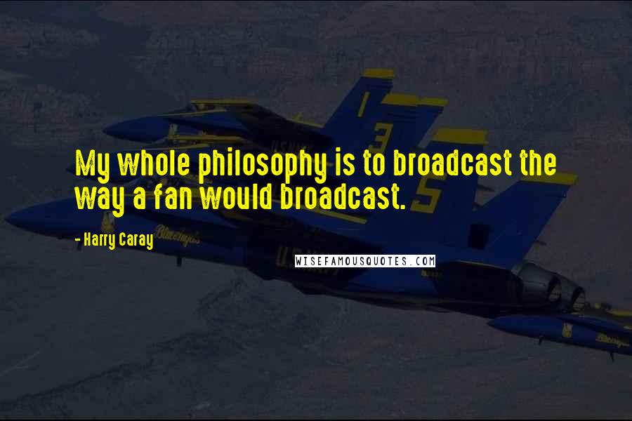 Harry Caray Quotes: My whole philosophy is to broadcast the way a fan would broadcast.