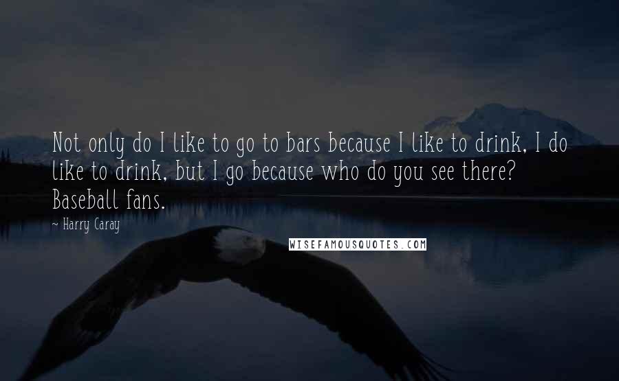 Harry Caray Quotes: Not only do I like to go to bars because I like to drink, I do like to drink, but I go because who do you see there? Baseball fans.