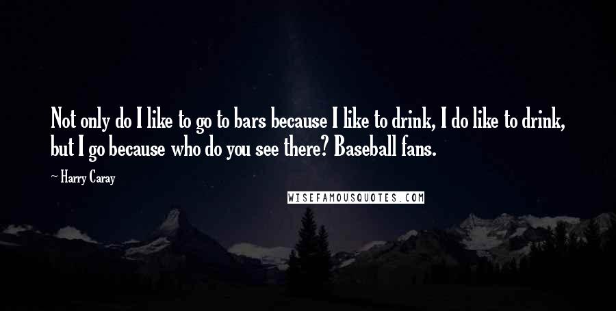 Harry Caray Quotes: Not only do I like to go to bars because I like to drink, I do like to drink, but I go because who do you see there? Baseball fans.