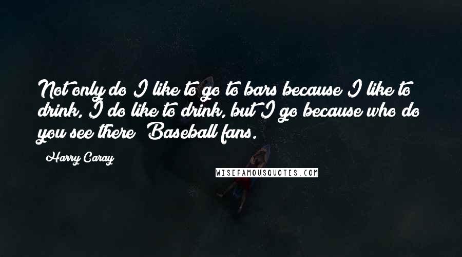 Harry Caray Quotes: Not only do I like to go to bars because I like to drink, I do like to drink, but I go because who do you see there? Baseball fans.