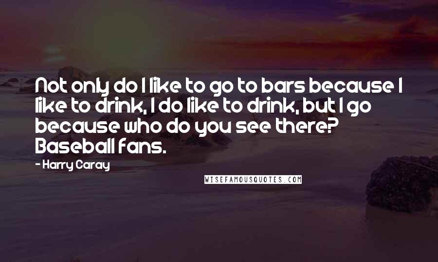 Harry Caray Quotes: Not only do I like to go to bars because I like to drink, I do like to drink, but I go because who do you see there? Baseball fans.